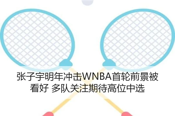 张子宇明年冲击WNBA首轮前景被看好 多队关注期待高位中选